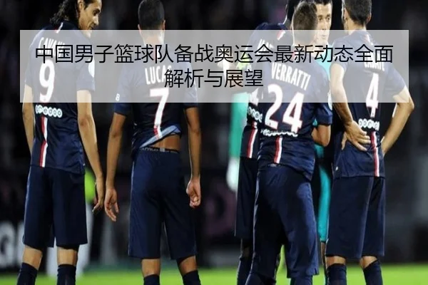中国男子篮球队备战奥运会最新动态全面解析与展望 | chaofan